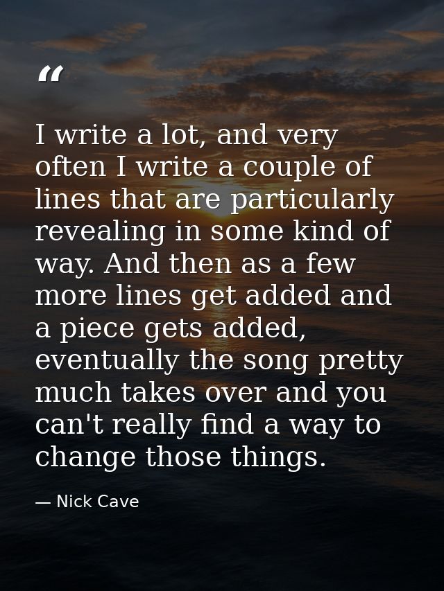 I write a lot, and very often I write a couple of lines that are particularly revealing in some kind of way. And then as — Nick Cave