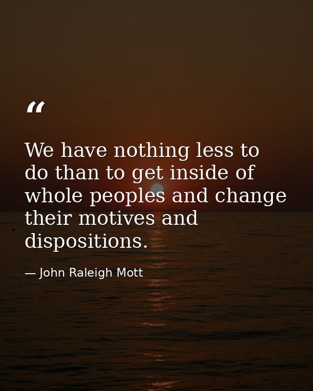 We have nothing less to do than to get inside of whole peoples and change their motives and dispositions. — John Raleigh Mott