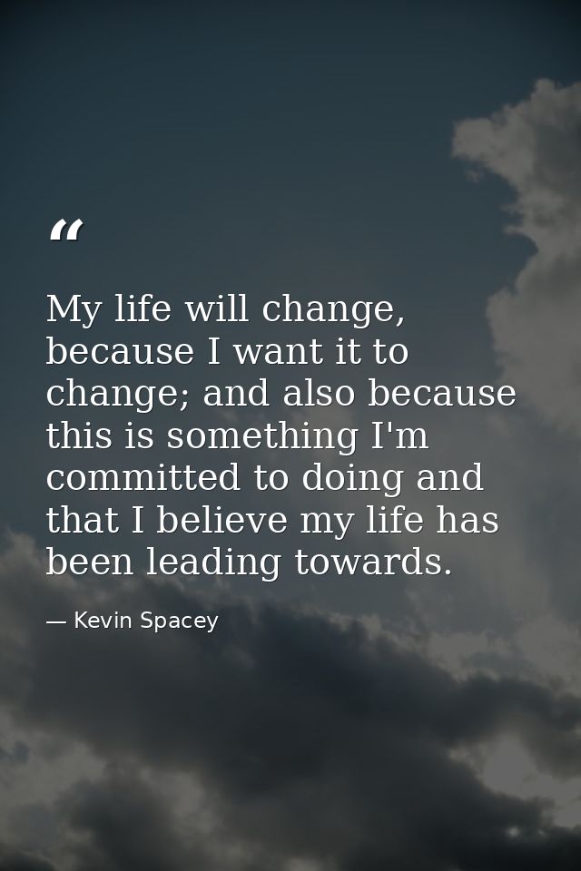 My life will change, because I want it to change; and also because this is something I'm committed to doing and that I b — Kevin Spacey