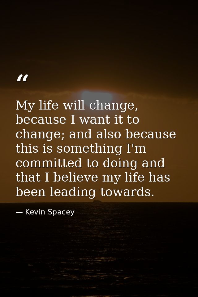 My life will change, because I want it to change; and also because this is something I'm committed to doing and that I b — Kevin Spacey