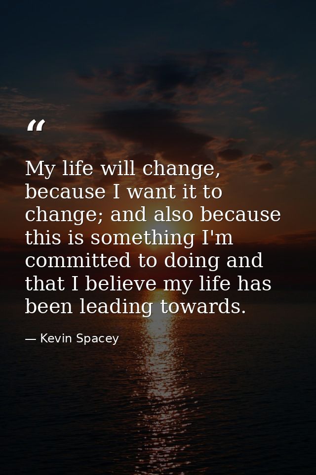 My life will change, because I want it to change; and also because this is something I'm committed to doing and that I b — Kevin Spacey