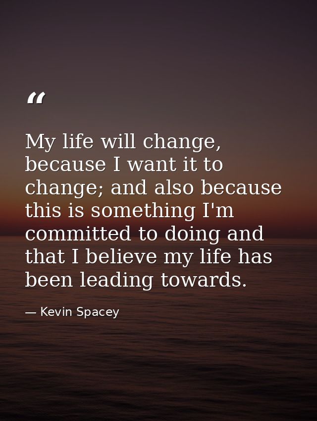 My life will change, because I want it to change; and also because this is something I'm committed to doing and that I b — Kevin Spacey