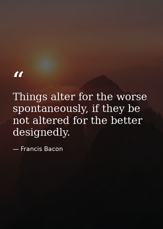 Things alter for the worse spontaneously, if they be not altered for the better designedly. — Francis Bacon