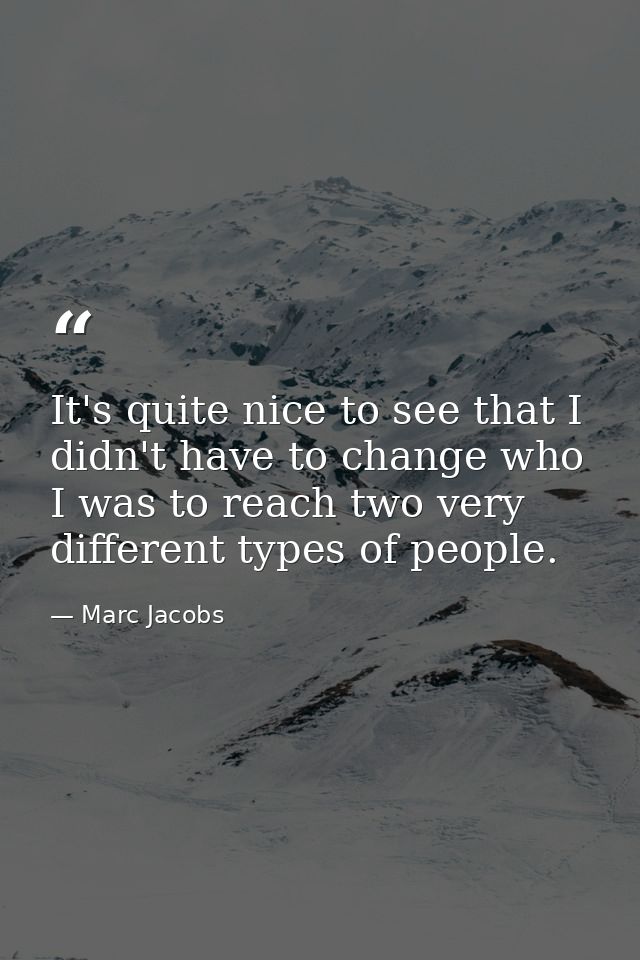 It's quite nice to see that I didn't have to change who I was to reach two very different types of people. — Marc Jacobs