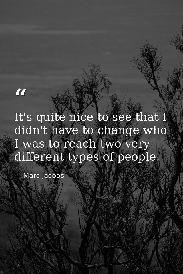 It's quite nice to see that I didn't have to change who I was to reach two very different types of people. — Marc Jacobs