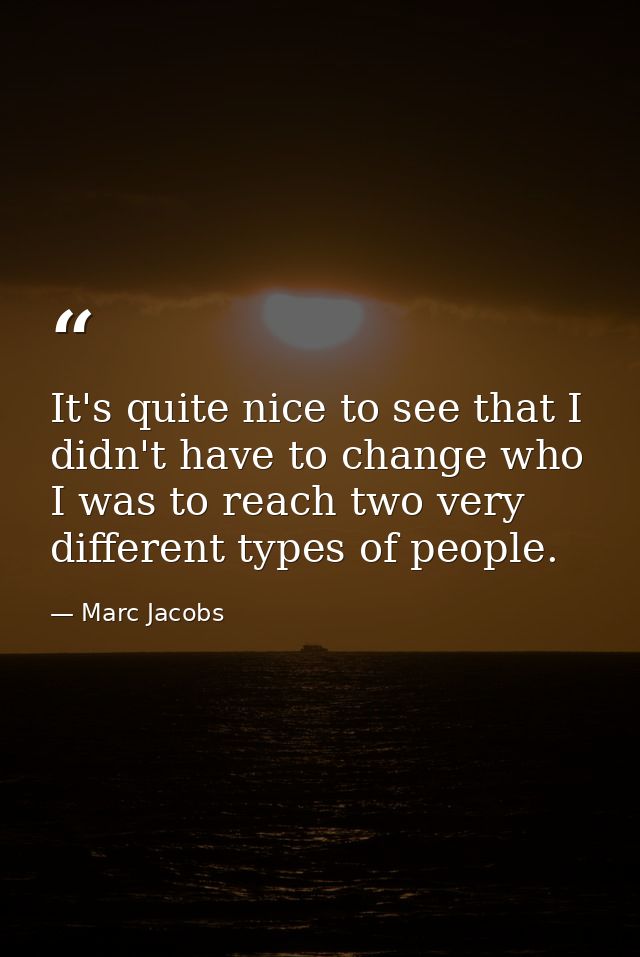 It's quite nice to see that I didn't have to change who I was to reach two very different types of people. — Marc Jacobs