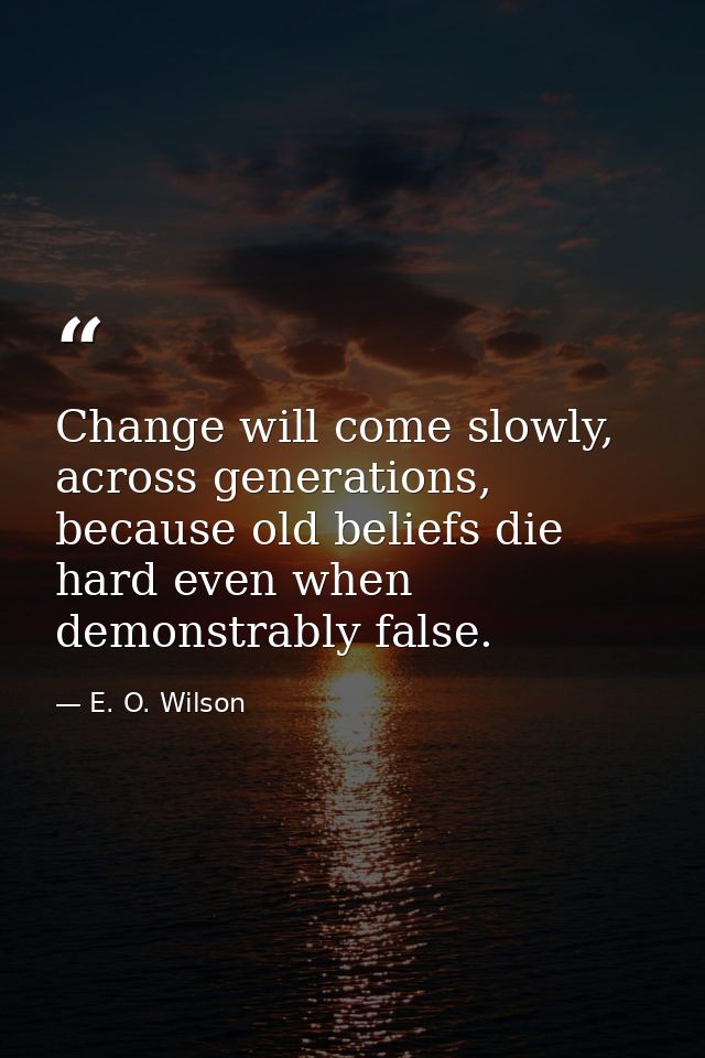 Change will come slowly, across generations, because old beliefs die hard even when demonstrably false. — E. O. Wilson