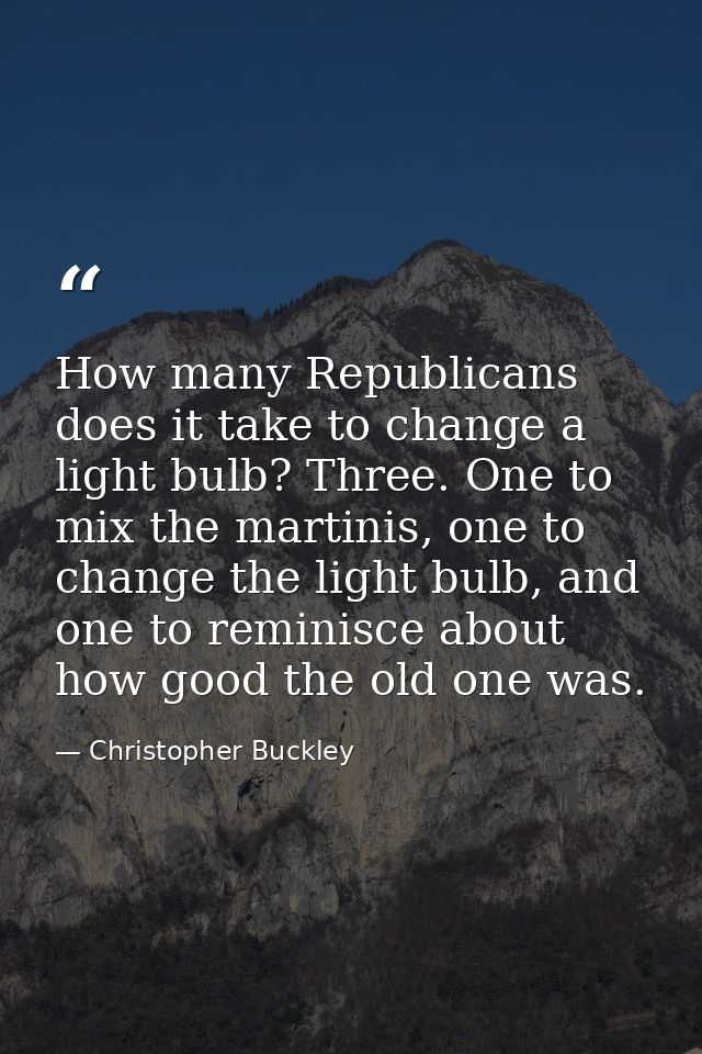 How many Republicans does it take to change a light bulb? Three. One to mix the martinis, one to change the light bulb,  — Christopher Buckley