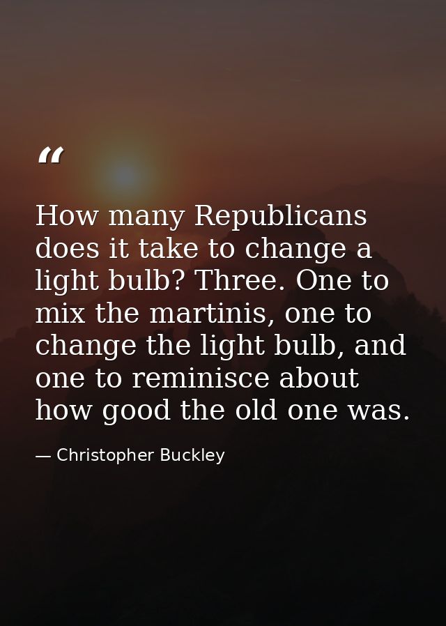 How many Republicans does it take to change a light bulb? Three. One to mix the martinis, one to change the light bulb,  — Christopher Buckley