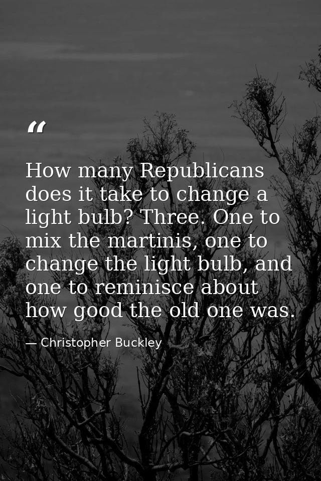 How many Republicans does it take to change a light bulb? Three. One to mix the martinis, one to change the light bulb,  — Christopher Buckley
