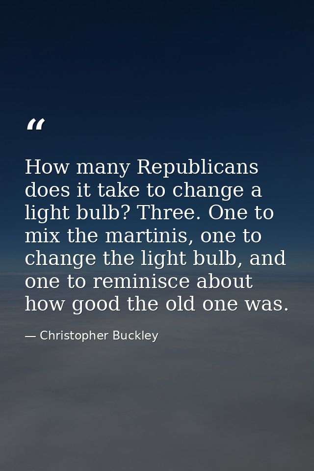 How many Republicans does it take to change a light bulb? Three. One to mix the martinis, one to change the light bulb,  — Christopher Buckley