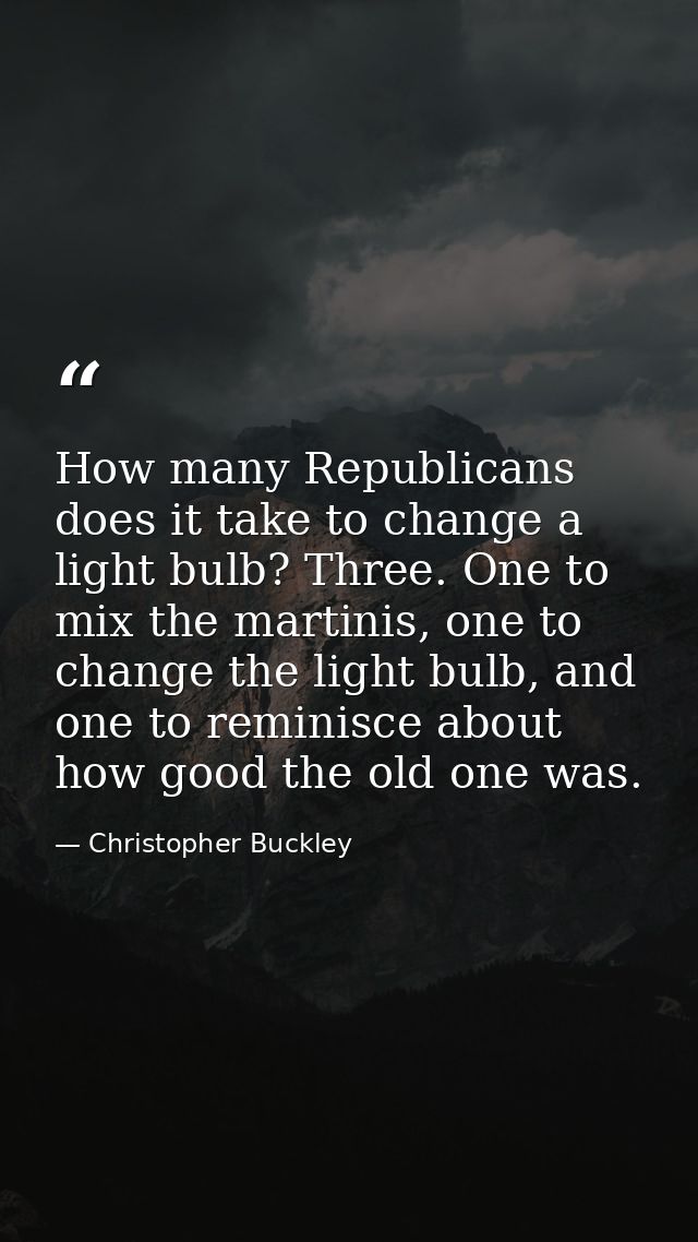 How many Republicans does it take to change a light bulb? Three. One to mix the martinis, one to change the light bulb,  — Christopher Buckley