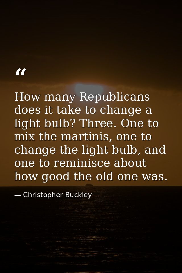 How many Republicans does it take to change a light bulb? Three. One to mix the martinis, one to change the light bulb,  — Christopher Buckley
