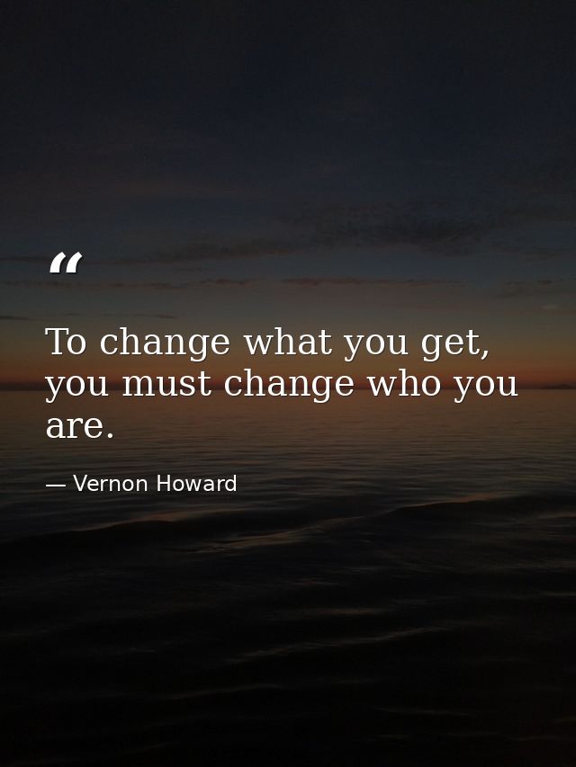 To change what you get, you must change who you are. — Vernon Howard