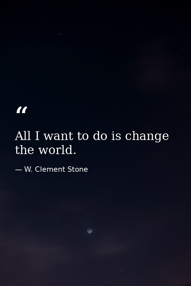 All I want to do is change the world. — W. Clement Stone