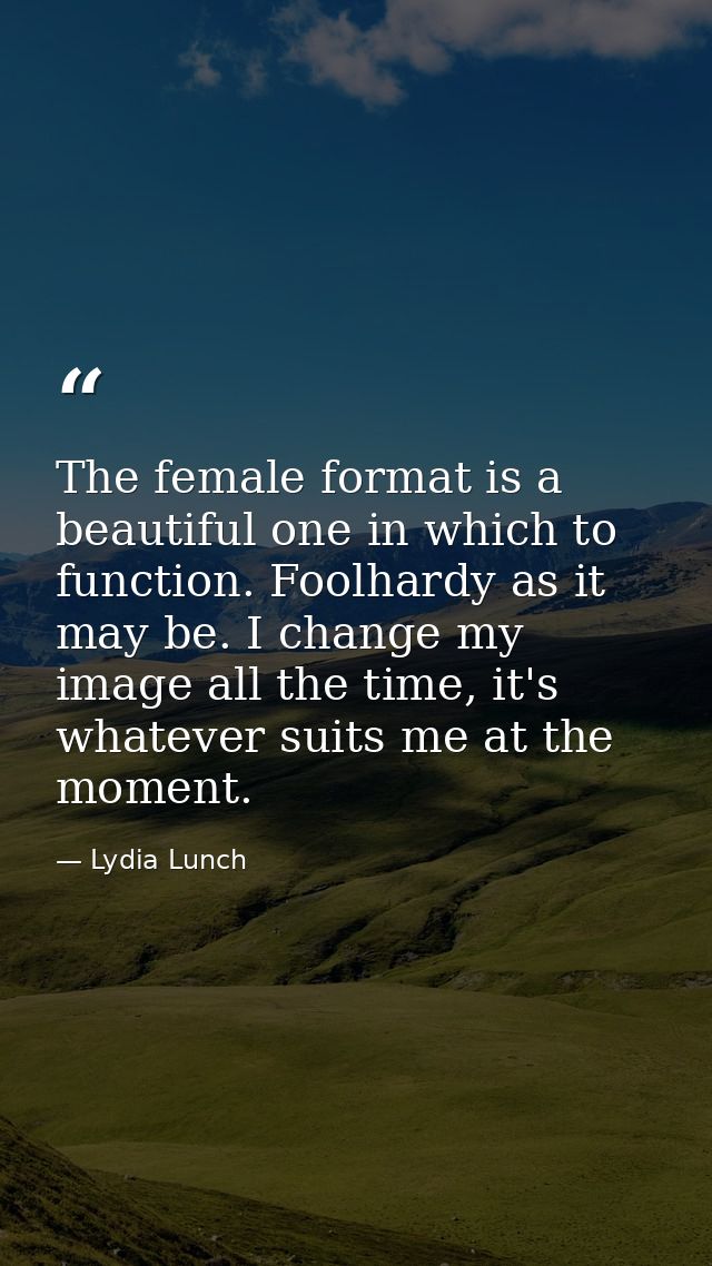 The female format is a beautiful one in which to function. Foolhardy as it may be. I change my image all the time, it's  — Lydia Lunch