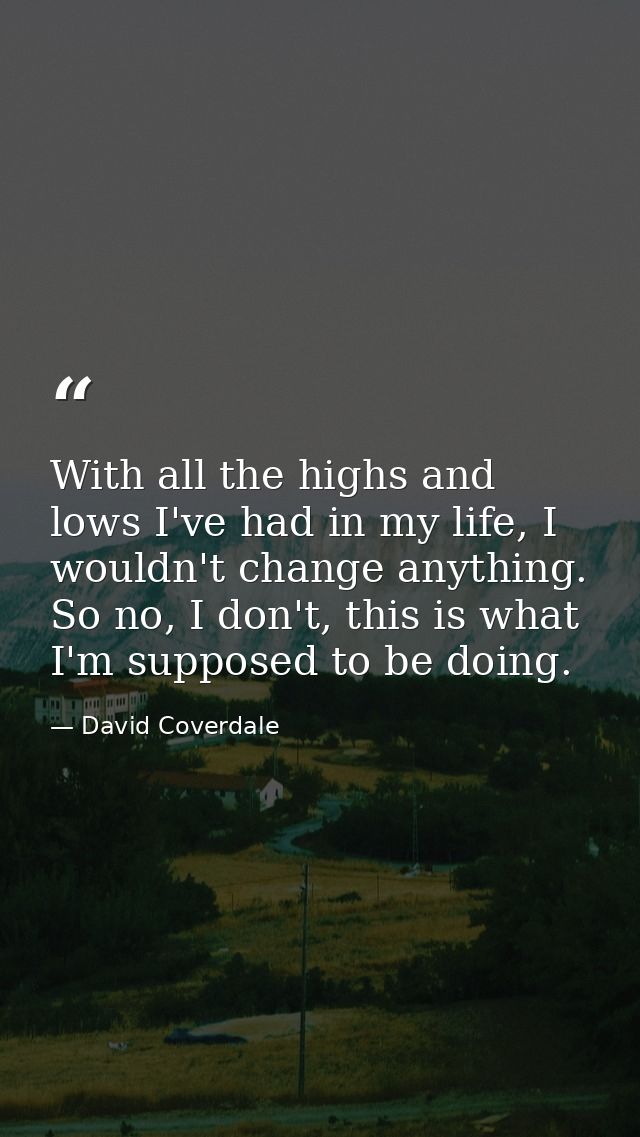 With all the highs and lows I've had in my life, I wouldn't change anything. So no, I don't, this is what I'm supposed t — David Coverdale