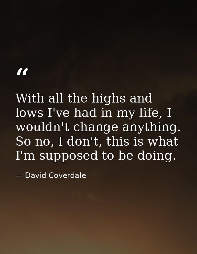 With all the highs and lows I've had in my life, I wouldn't change anything. So no, I don't, this is what I'm supposed t — David Coverdale
