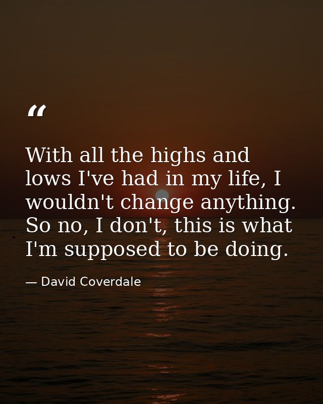 With all the highs and lows I've had in my life, I wouldn't change anything. So no, I don't, this is what I'm supposed t — David Coverdale