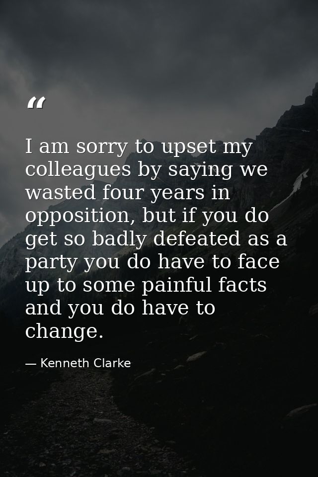 I am sorry to upset my colleagues by saying we wasted four years in opposition, but if you do get so badly defeated as a — Kenneth Clarke