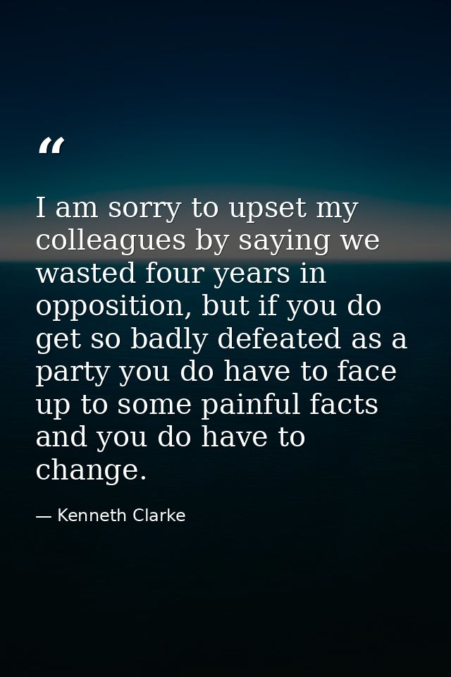 I am sorry to upset my colleagues by saying we wasted four years in opposition, but if you do get so badly defeated as a — Kenneth Clarke