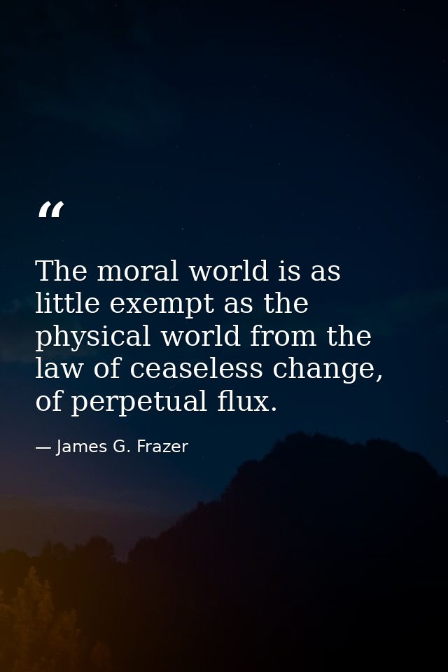 The moral world is as little exempt as the physical world from the law of ceaseless change, of perpetual flux. — James G. Frazer