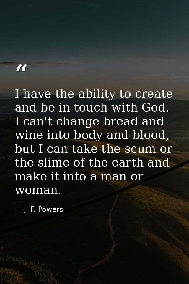 I have the ability to create and be in touch with God. I can't change bread and wine into body and blood, but I can take — J. F. Powers