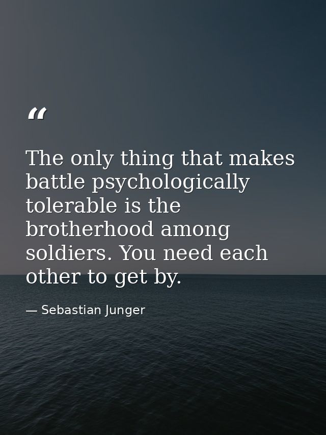 The only thing that makes battle psychologically tolerable is the brotherhood among soldiers. You need each other to get — Sebastian Junger