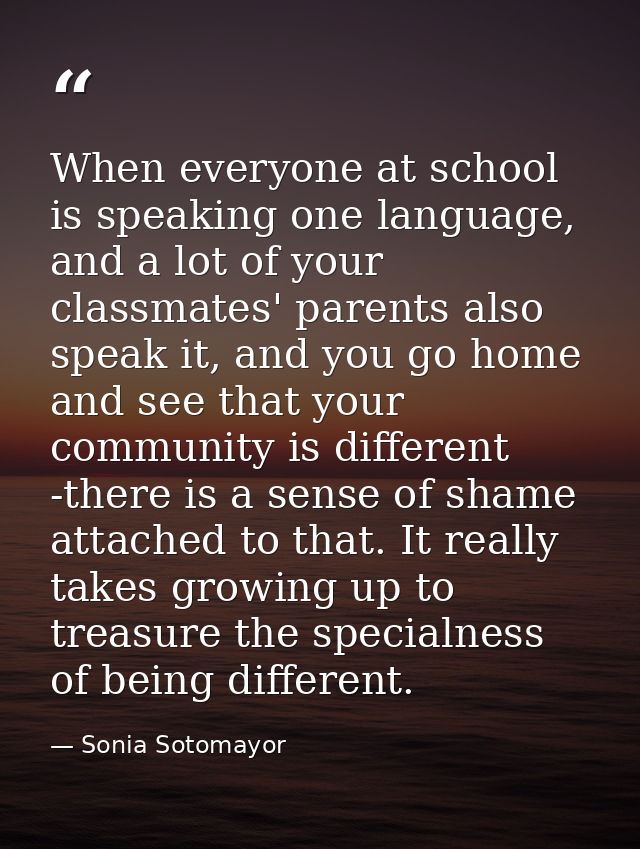 When everyone at school is speaking one language, and a lot of your classmates' parents also speak it, and you go home a — Sonia Sotomayor