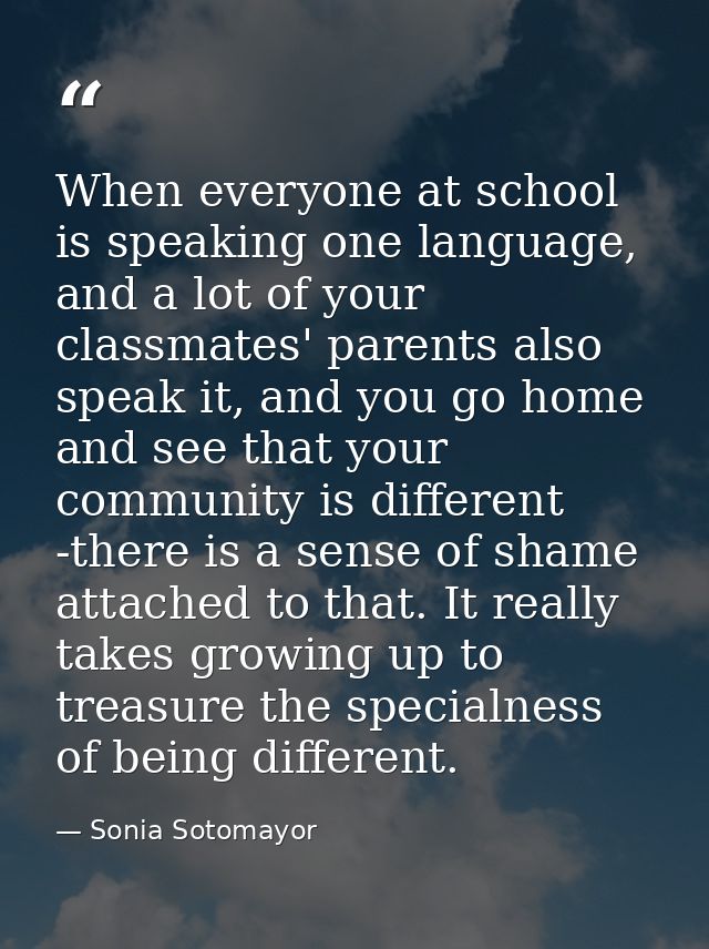 When everyone at school is speaking one language, and a lot of your classmates' parents also speak it, and you go home a — Sonia Sotomayor