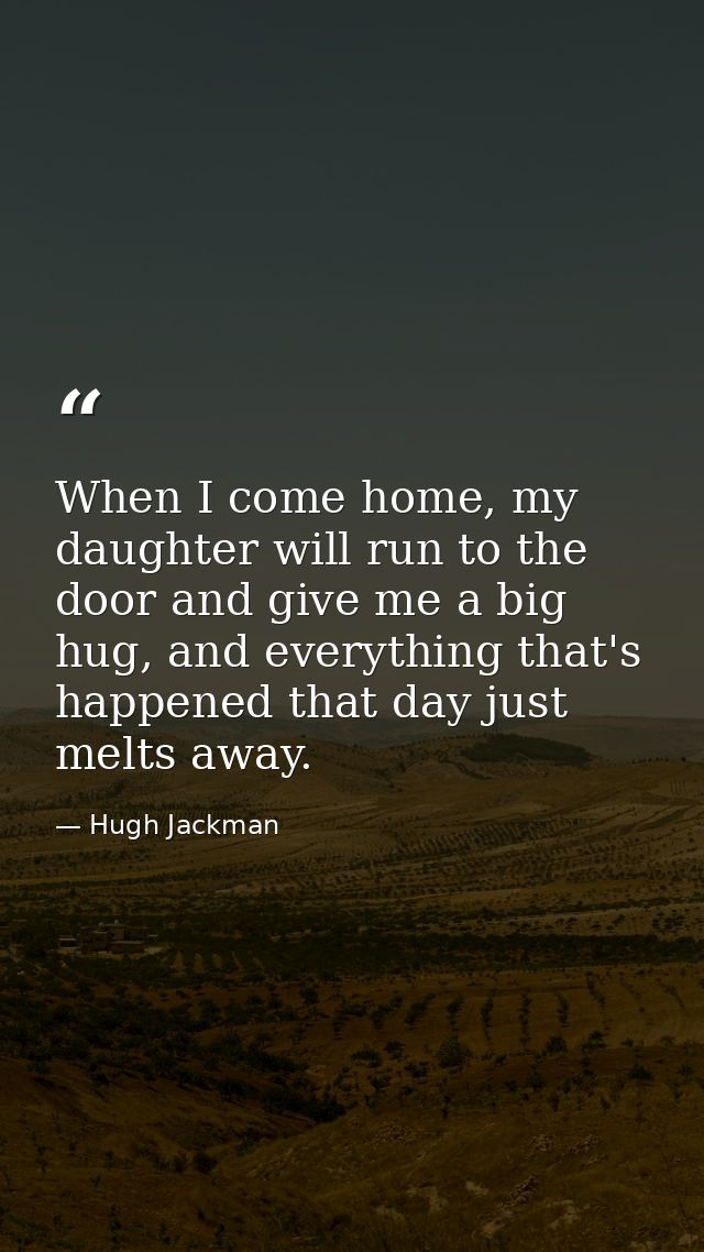 When I come home, my daughter will run to the door and give me a big hug, and everything that's happened that day just m — Hugh Jackman