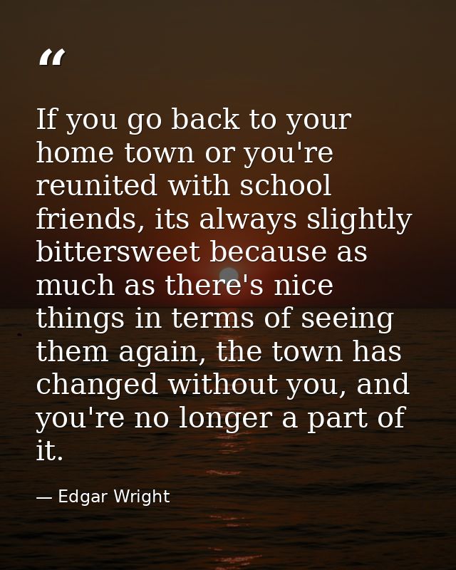 If you go back to your home town or you're reunited with school friends, its always slightly bittersweet because as much — Edgar Wright