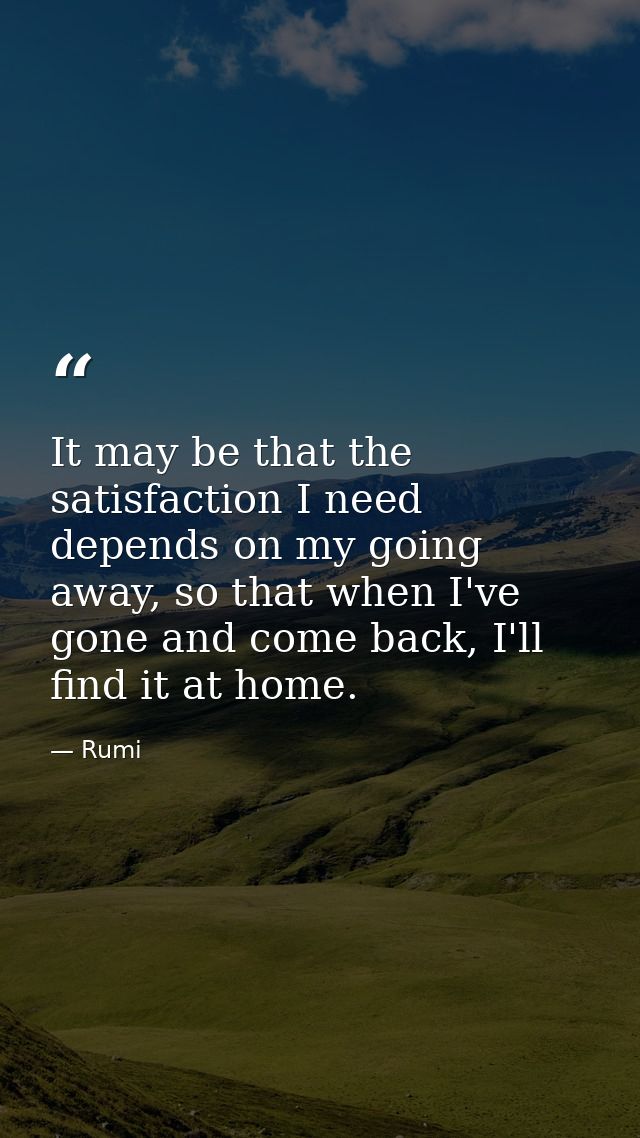 It may be that the satisfaction I need depends on my going away, so that when I've gone and come back, I'll find it at h — Rumi