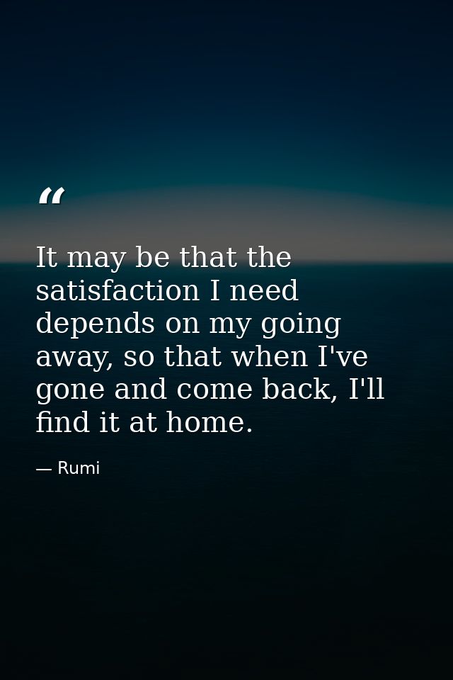 It may be that the satisfaction I need depends on my going away, so that when I've gone and come back, I'll find it at h — Rumi