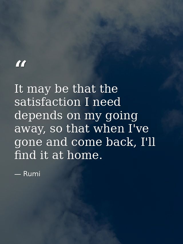 It may be that the satisfaction I need depends on my going away, so that when I've gone and come back, I'll find it at h — Rumi