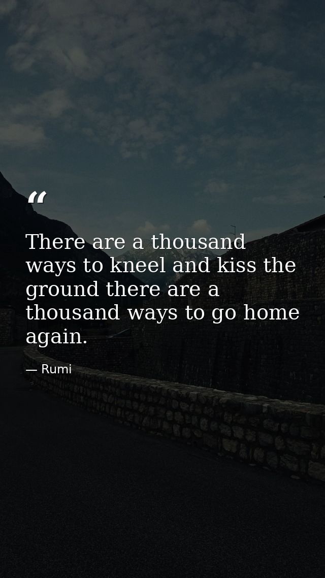 There are a thousand ways to kneel and kiss the ground there are a thousand ways to go home again. — Rumi