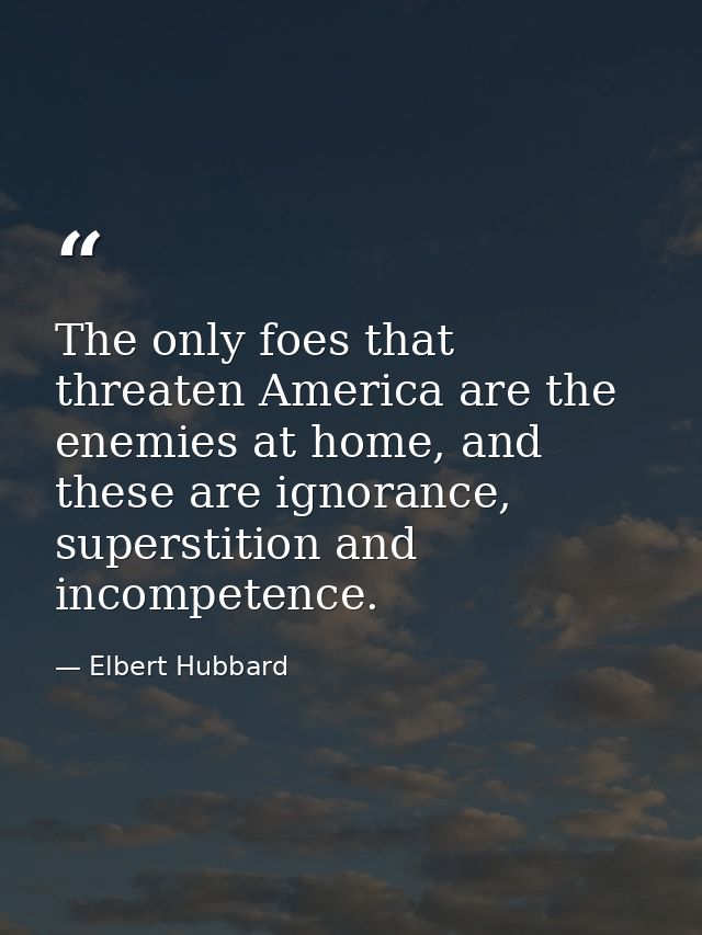 The only foes that threaten America are the enemies at home, and these are ignorance, superstition and incompetence. — Elbert Hubbard