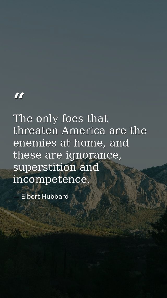 The only foes that threaten America are the enemies at home, and these are ignorance, superstition and incompetence. — Elbert Hubbard