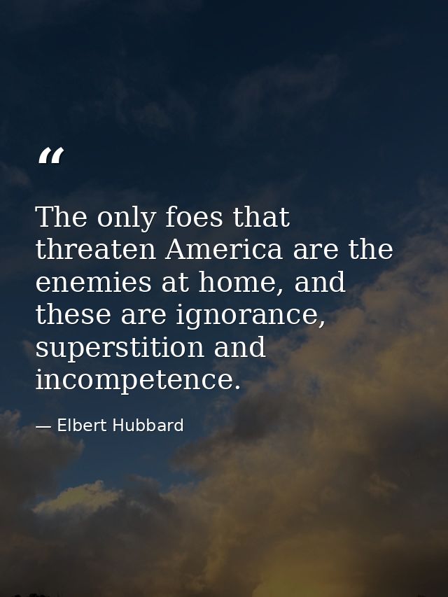 The only foes that threaten America are the enemies at home, and these are ignorance, superstition and incompetence. — Elbert Hubbard