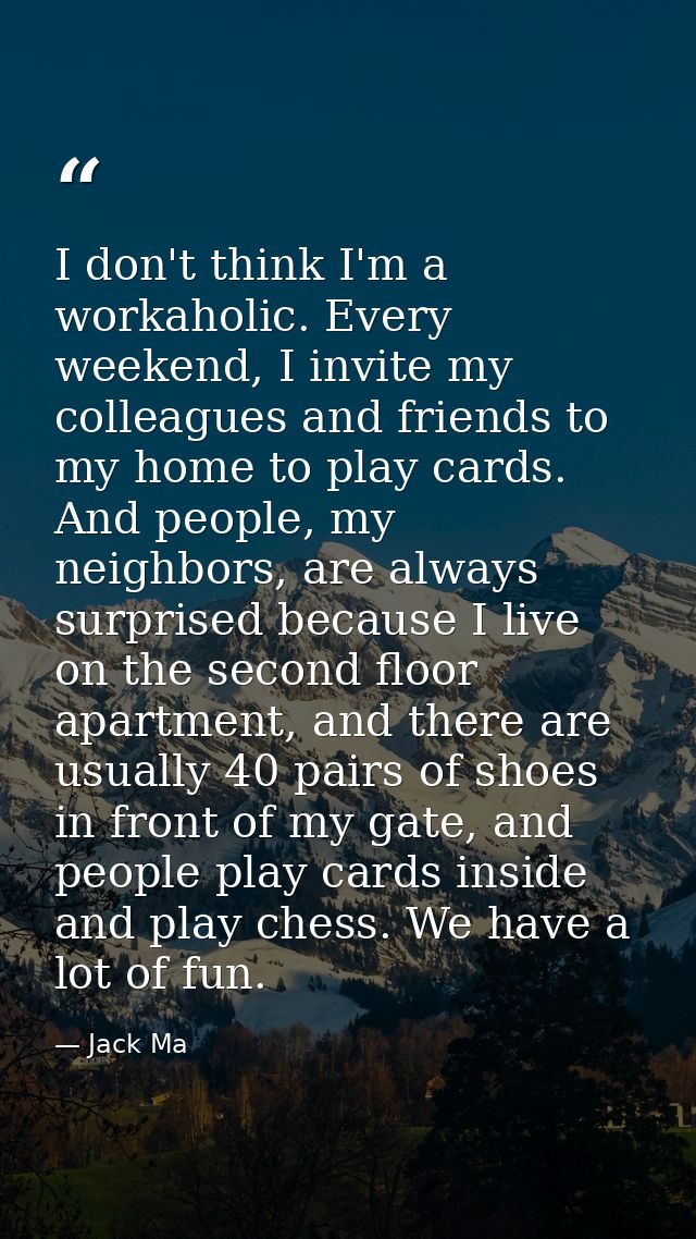 I don't think I'm a workaholic. Every weekend, I invite my colleagues and friends to my home to play cards. And people,  — Jack Ma