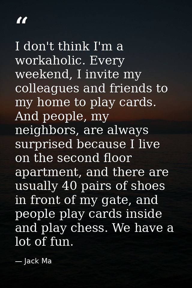 I don't think I'm a workaholic. Every weekend, I invite my colleagues and friends to my home to play cards. And people,  — Jack Ma