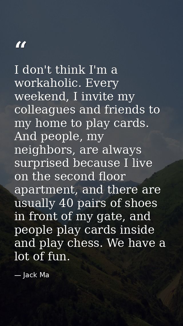 I don't think I'm a workaholic. Every weekend, I invite my colleagues and friends to my home to play cards. And people,  — Jack Ma
