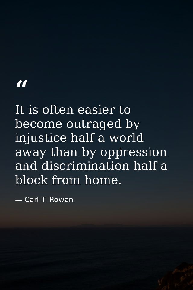 It is often easier to become outraged by injustice half a world away than by oppression and discrimination half a block  — Carl T. Rowan