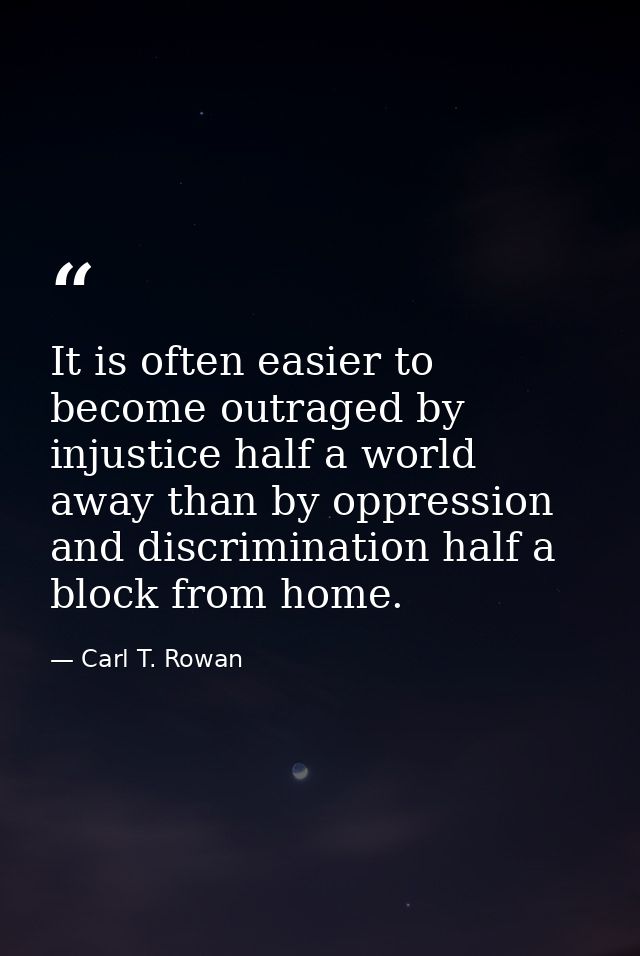 It is often easier to become outraged by injustice half a world away than by oppression and discrimination half a block  — Carl T. Rowan