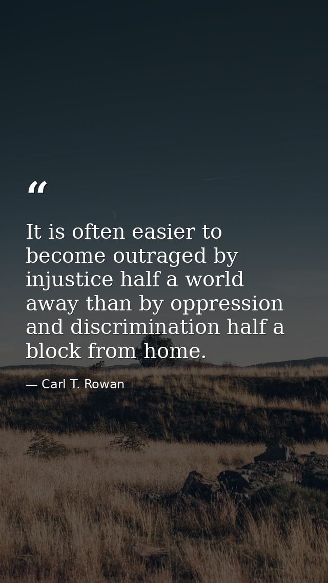 It is often easier to become outraged by injustice half a world away than by oppression and discrimination half a block  — Carl T. Rowan