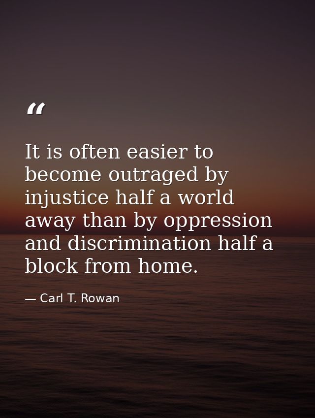 It is often easier to become outraged by injustice half a world away than by oppression and discrimination half a block  — Carl T. Rowan