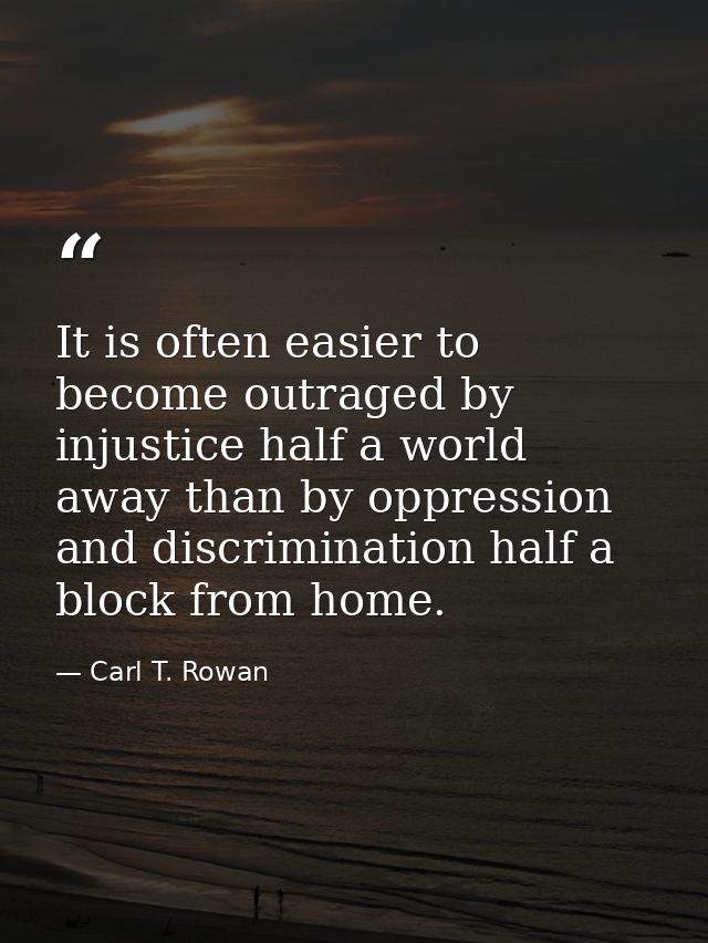 It is often easier to become outraged by injustice half a world away than by oppression and discrimination half a block  — Carl T. Rowan