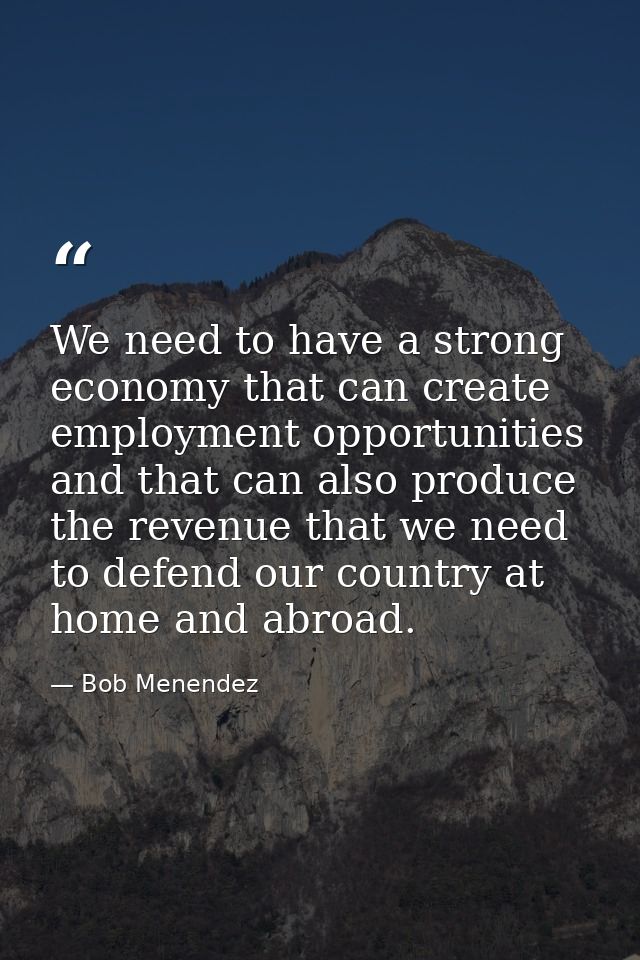 We need to have a strong economy that can create employment opportunities and that can also produce the revenue that we  — Bob Menendez
