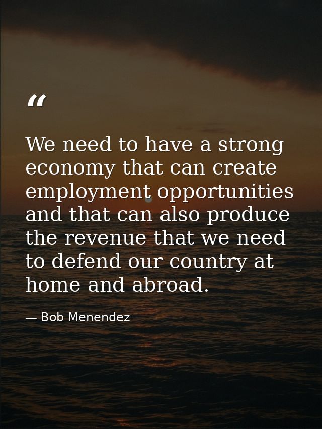 We need to have a strong economy that can create employment opportunities and that can also produce the revenue that we  — Bob Menendez