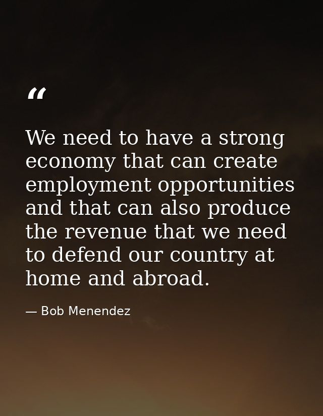 We need to have a strong economy that can create employment opportunities and that can also produce the revenue that we  — Bob Menendez